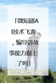 微短剧AI技术飞奔，编导讲故事能力跟上了吗